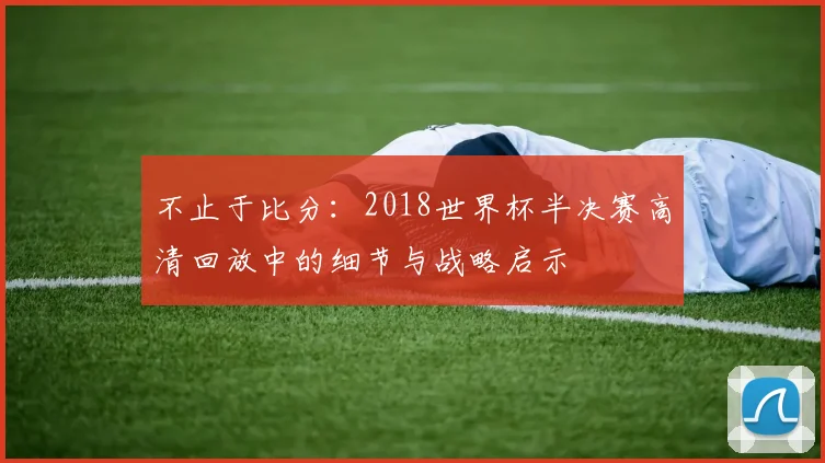 不止于比分：2018世界杯半决赛高清回放中的细节与战略启示