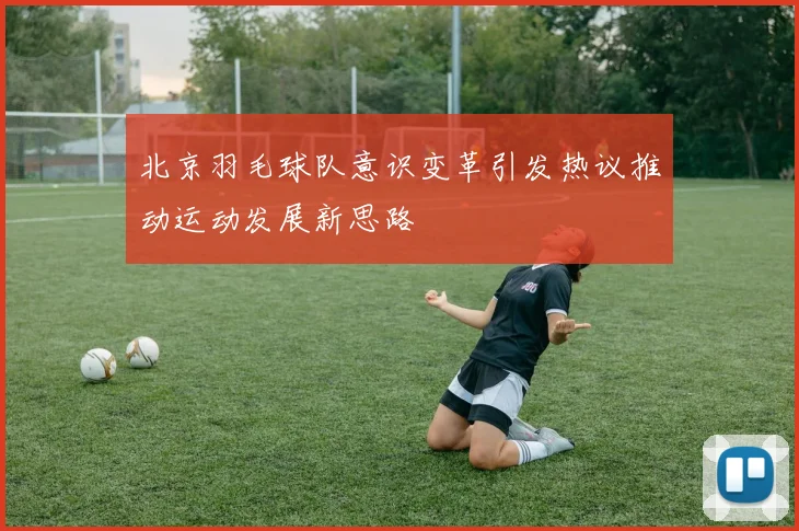 北京羽毛球队意识变革引发热议推动运动发展新思路