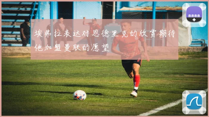 埃弗拉表达对恩德里克的欣赏期待他加盟曼联的愿望