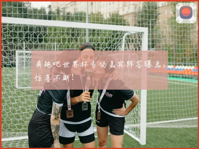 奔跑吧世界杯专场嘉宾阵容曝光，惊喜不断！