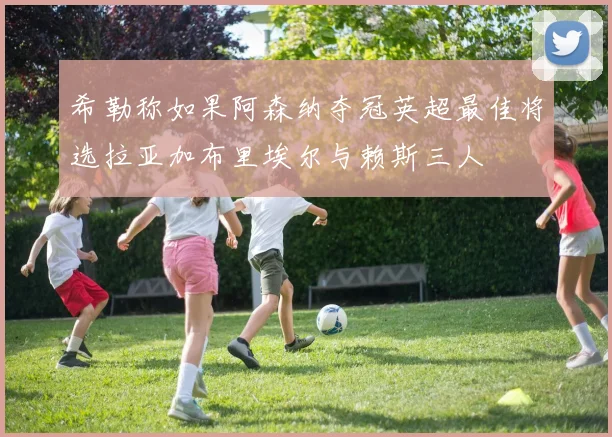 希勒称如果阿森纳夺冠英超最佳将选拉亚加布里埃尔与赖斯三人